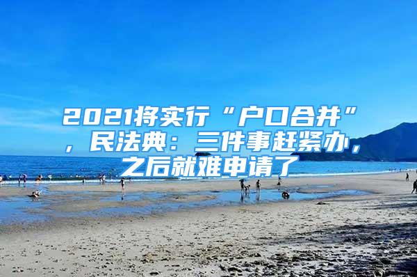 2021將實(shí)行“戶口合并”，民法典：三件事趕緊辦，之后就難申請(qǐng)了