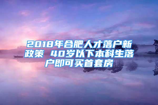 2018年合肥人才落戶新政策 40歲以下本科生落戶即可買首套房