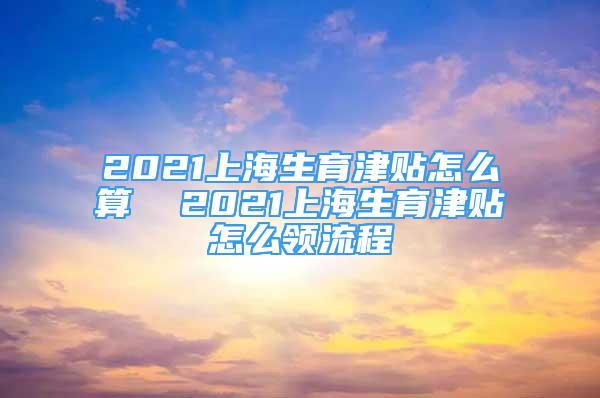 2021上海生育津貼怎么算  2021上海生育津貼怎么領流程