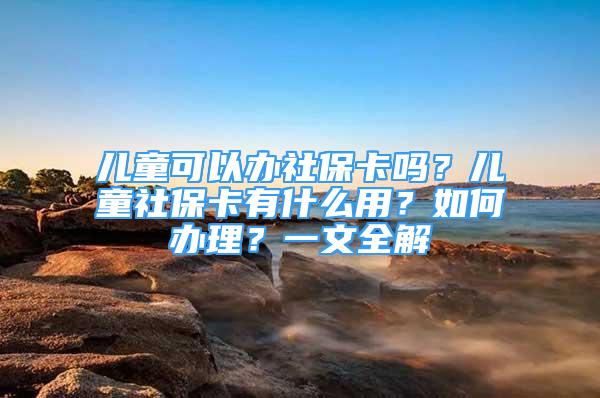 兒童可以辦社?？▎?？兒童社保卡有什么用？如何辦理？一文全解