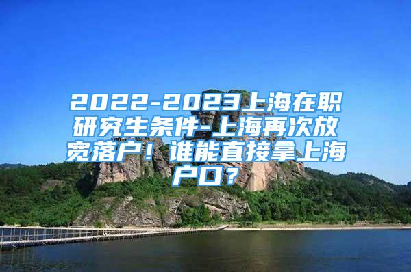 2022-2023上海在職研究生條件-上海再次放寬落戶！誰能直接拿上海戶口？