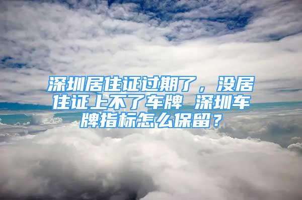 深圳居住證過期了，沒居住證上不了車牌 深圳車牌指標(biāo)怎么保留？