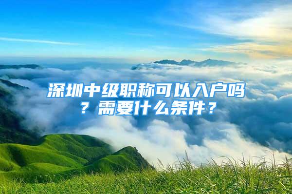 深圳中級職稱可以入戶嗎？需要什么條件？