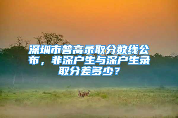 深圳市普高錄取分?jǐn)?shù)線(xiàn)公布，非深戶(hù)生與深戶(hù)生錄取分差多少？