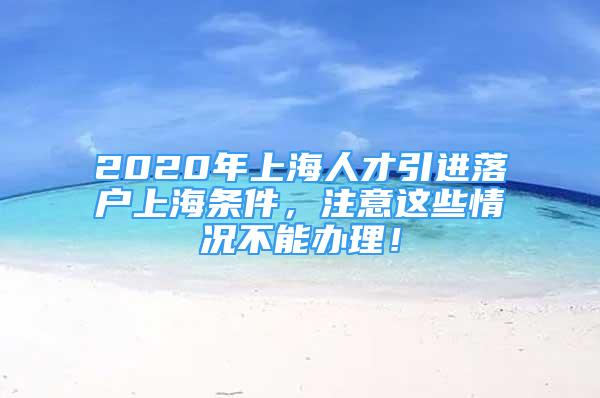 2020年上海人才引進(jìn)落戶上海條件，注意這些情況不能辦理！