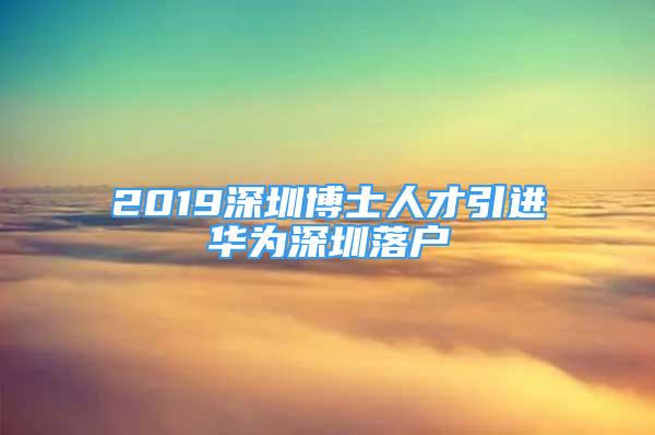 2019深圳博士人才引進華為深圳落戶