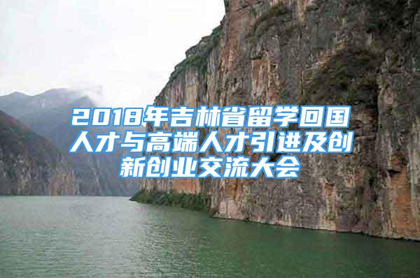 2018年吉林省留學(xué)回國(guó)人才與高端人才引進(jìn)及創(chuàng)新創(chuàng)業(yè)交流大會(huì)