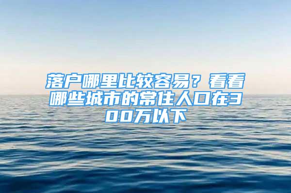 落戶哪里比較容易？看看哪些城市的常住人口在300萬以下