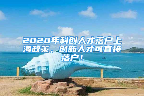 2020年科創(chuàng)人才落戶上海政策，創(chuàng)新人才可直接落戶！