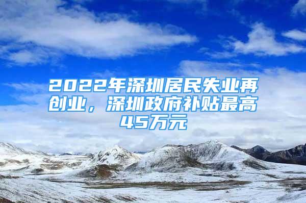 2022年深圳居民失業(yè)再創(chuàng)業(yè)，深圳政府補貼最高45萬元