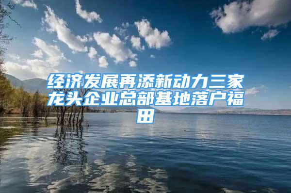 經(jīng)濟發(fā)展再添新動力三家龍頭企業(yè)總部基地落戶福田