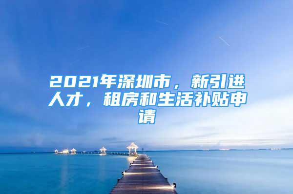 2021年深圳市，新引進人才，租房和生活補貼申請