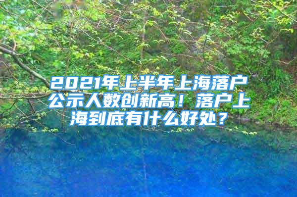 2021年上半年上海落戶公示人數(shù)創(chuàng)新高！落戶上海到底有什么好處？