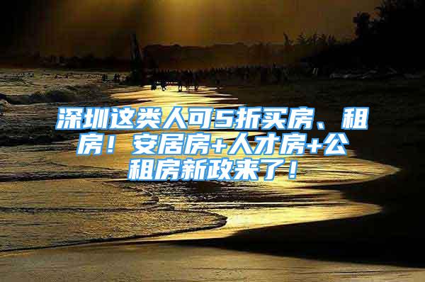 深圳這類(lèi)人可5折買(mǎi)房、租房！安居房+人才房+公租房新政來(lái)了！