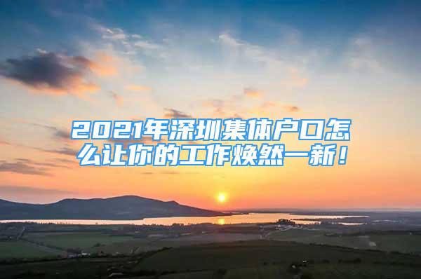 2021年深圳集體戶口怎么讓你的工作煥然一新！