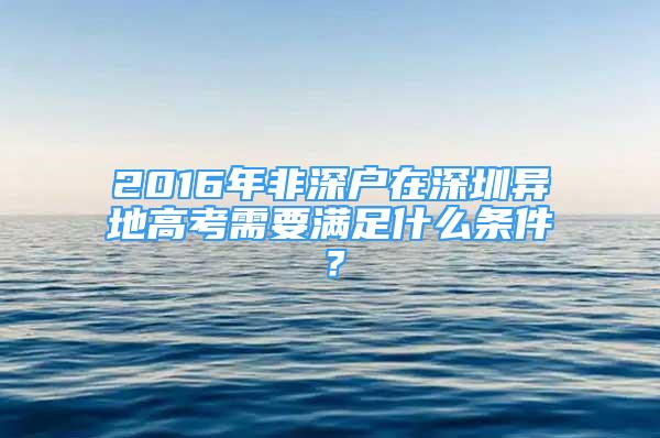 2016年非深戶在深圳異地高考需要滿足什么條件？