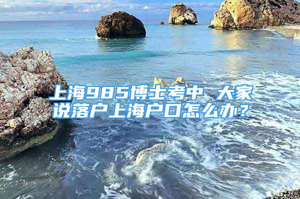 上海985博士考中 大家說落戶上海戶口怎么辦？