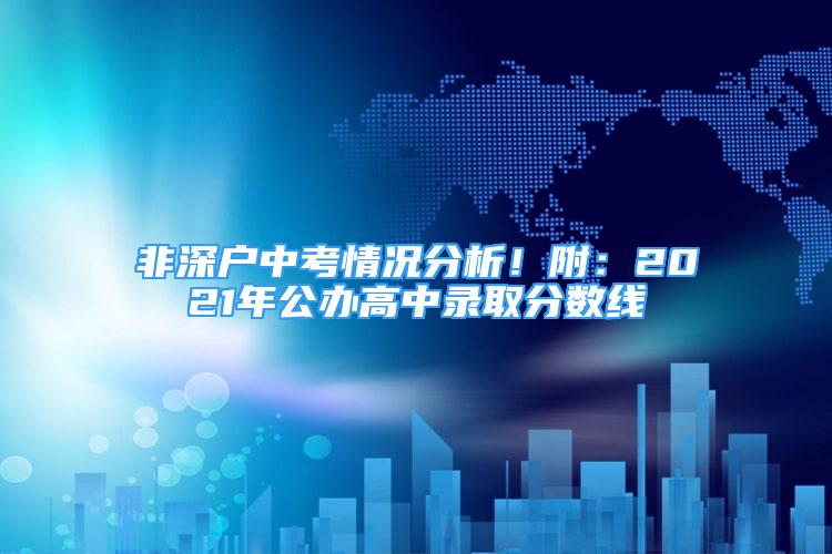 非深戶中考情況分析！附：2021年公辦高中錄取分數(shù)線