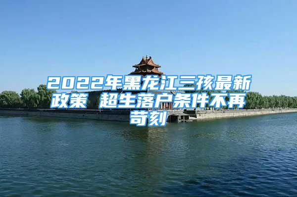 2022年黑龍江三孩最新政策 超生落戶條件不再苛刻