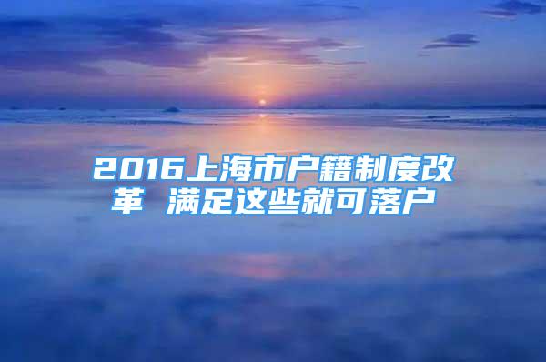 2016上海市戶籍制度改革 滿足這些就可落戶