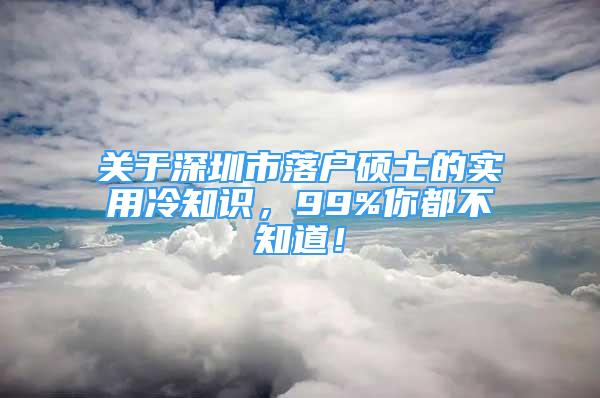 關于深圳市落戶碩士的實用冷知識，99%你都不知道！