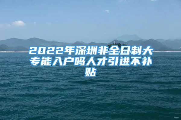 2022年深圳非全日制大專(zhuān)能入戶(hù)嗎人才引進(jìn)不補(bǔ)貼