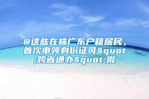 @這些在株廣東戶籍居民，首次申領(lǐng)身份證可"跨省通辦"啦