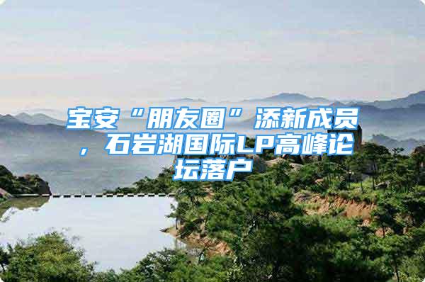 寶安“朋友圈”添新成員，石巖湖國(guó)際LP高峰論壇落戶