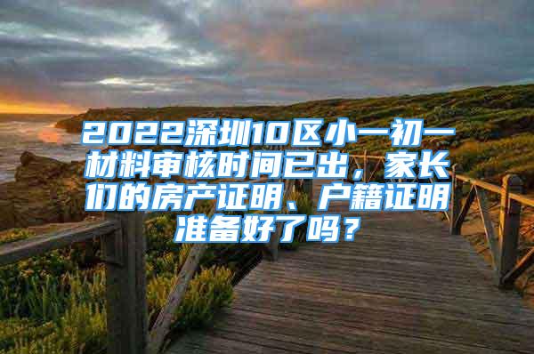 2022深圳10區(qū)小一初一材料審核時間已出，家長們的房產(chǎn)證明、戶籍證明準(zhǔn)備好了嗎？