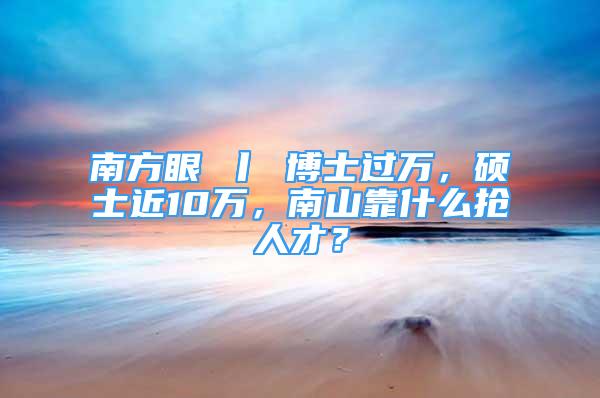 南方眼 丨 博士過萬，碩士近10萬，南山靠什么搶人才？