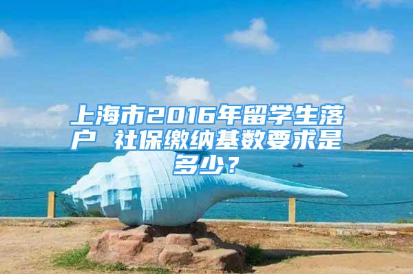 上海市2016年留學(xué)生落戶 社保繳納基數(shù)要求是多少？