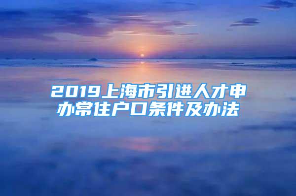 2019上海市引進人才申辦常住戶口條件及辦法