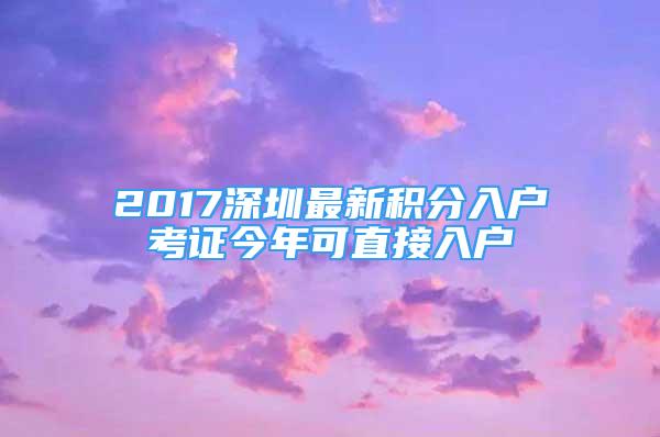 2017深圳最新積分入戶考證今年可直接入戶