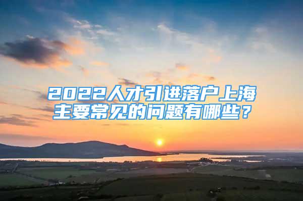 2022人才引進(jìn)落戶上海主要常見(jiàn)的問(wèn)題有哪些？