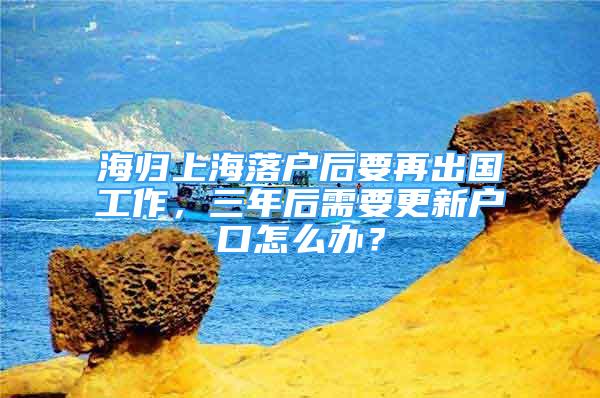 海歸上海落戶后要再出國工作，三年后需要更新戶口怎么辦？