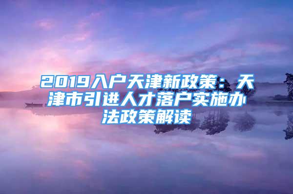 2019入戶天津新政策：天津市引進人才落戶實施辦法政策解讀