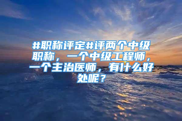 #職稱評定#評兩個中級職稱，一個中級工程師，一個主治醫(yī)師，有什么好處呢？