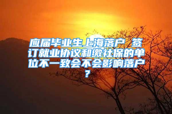 應(yīng)屆畢業(yè)生上海落戶 簽訂就業(yè)協(xié)議和繳社保的單位不一致會(huì)不會(huì)影響落戶？