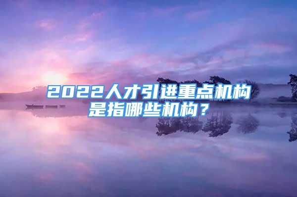 2022人才引進重點機構(gòu)是指哪些機構(gòu)？