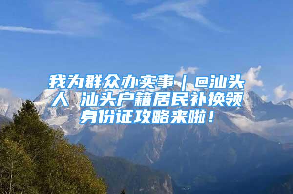 我為群眾辦實(shí)事｜@汕頭人 汕頭戶籍居民補(bǔ)換領(lǐng)身份證攻略來(lái)啦！