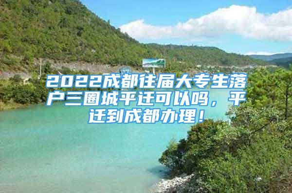 2022成都往屆大專生落戶三圈城平遷可以嗎，平遷到成都辦理！