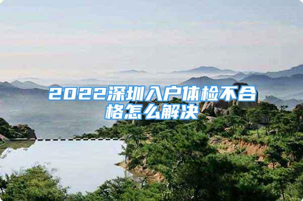 2022深圳入戶體檢不合格怎么解決