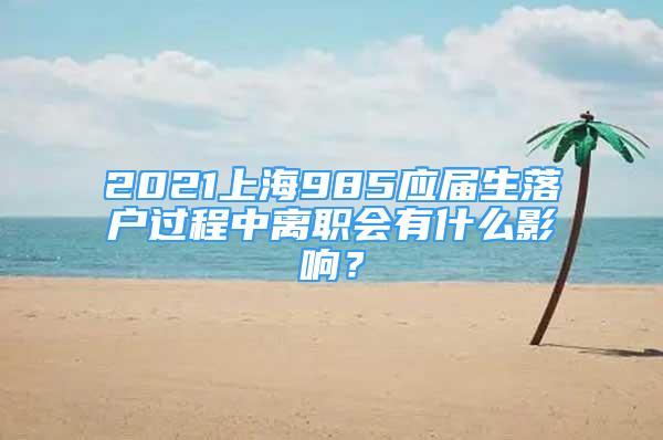 2021上海985應(yīng)屆生落戶過程中離職會有什么影響？