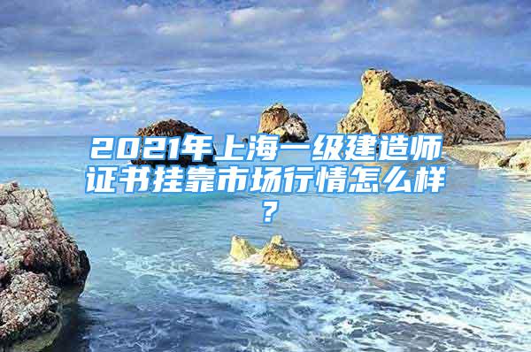 2021年上海一級建造師證書掛靠市場行情怎么樣？