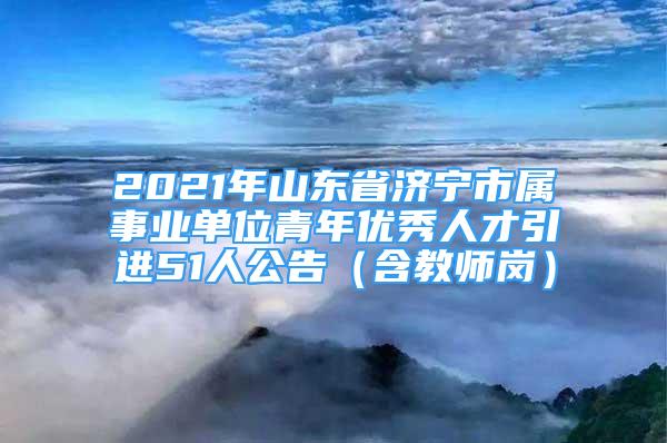 2021年山東省濟(jì)寧市屬事業(yè)單位青年優(yōu)秀人才引進(jìn)51人公告（含教師崗）