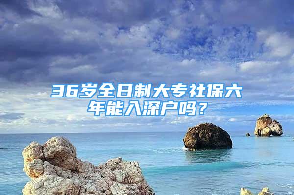 36歲全日制大專社保六年能入深戶嗎？