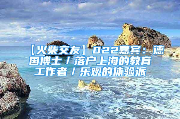 【火柴交友】022嘉賓：德國博士／落戶上海的教育工作者／樂觀的體驗派