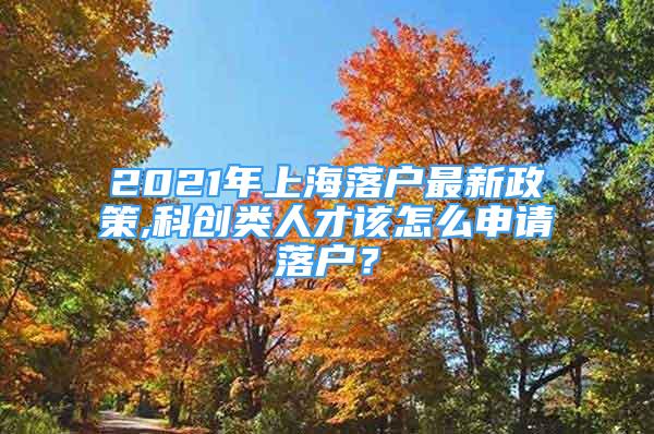 2021年上海落戶最新政策,科創(chuàng)類人才該怎么申請落戶？