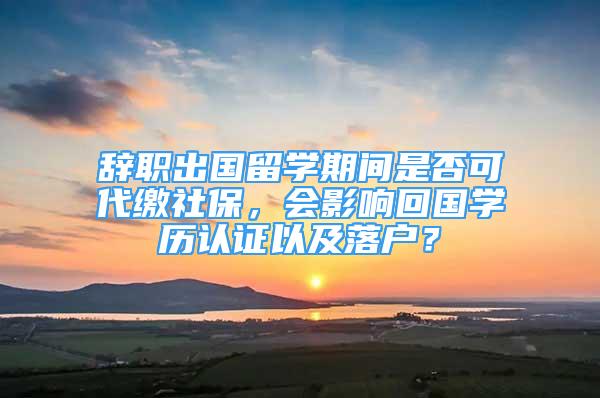 辭職出國留學(xué)期間是否可代繳社保，會影響回國學(xué)歷認(rèn)證以及落戶？