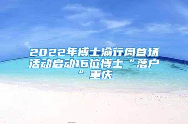 2022年博士渝行周首場活動啟動16位博士“落戶”重慶